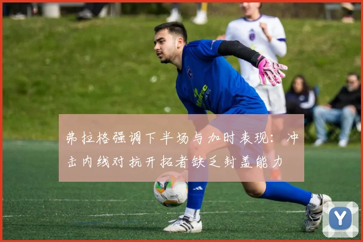 弗拉格强调下半场与加时表现：冲击内线对抗开拓者缺乏封盖能力