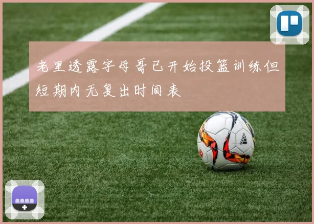 老里透露字母哥已开始投篮训练但短期内无复出时间表
