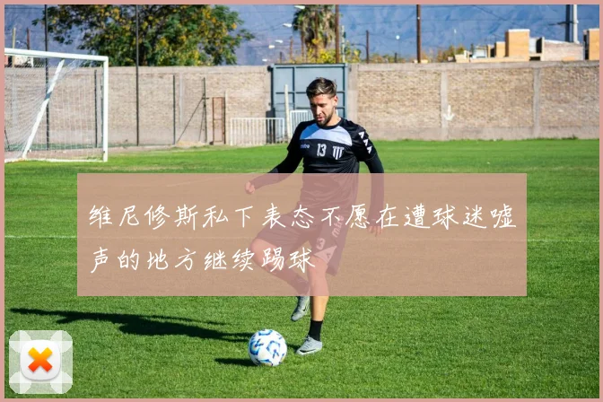 维尼修斯私下表态不愿在遭球迷嘘声的地方继续踢球
