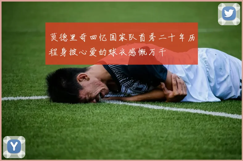 莫德里奇回忆国家队首秀二十年历程身披心爱的球衣感慨万千