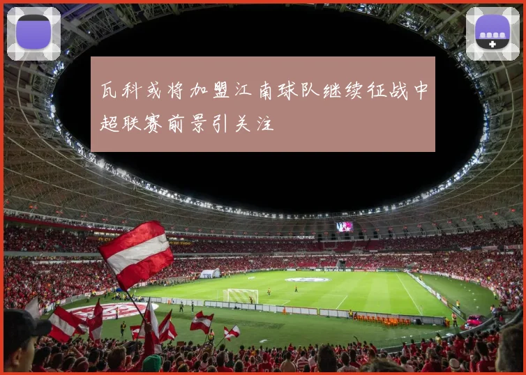瓦科或将加盟江南球队继续征战中超联赛前景引关注