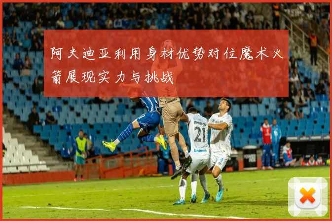 阿夫迪亚利用身材优势对位魔术火箭展现实力与挑战