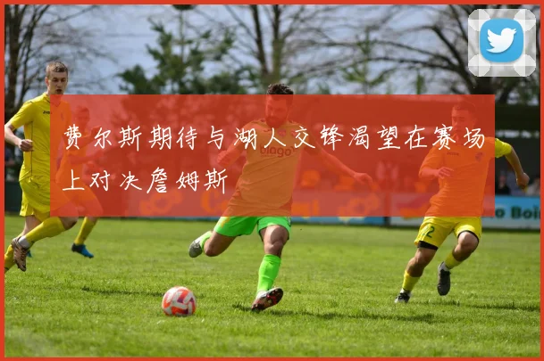 费尔斯期待与湖人交锋渴望在赛场上对决詹姆斯