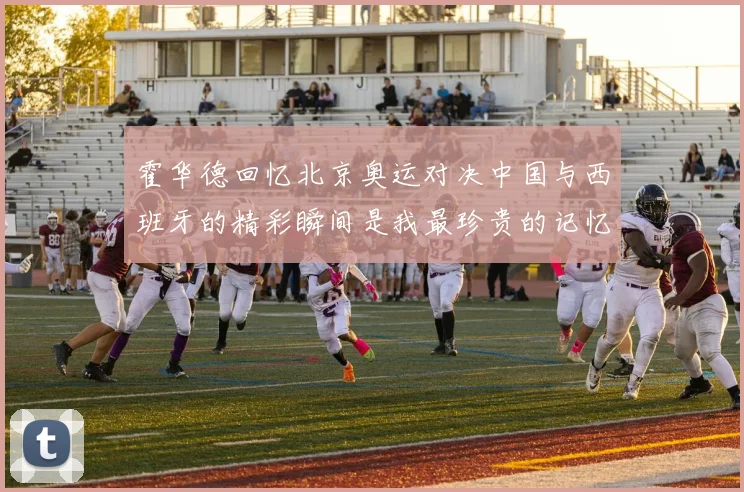 霍华德回忆北京奥运对决中国与西班牙的精彩瞬间是我最珍贵的记忆之一
