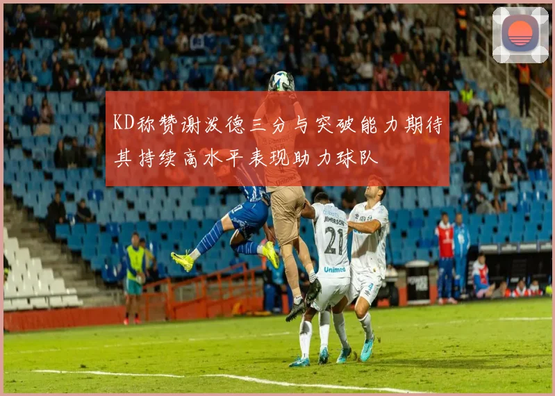 KD称赞谢泼德三分与突破能力期待其持续高水平表现助力球队
