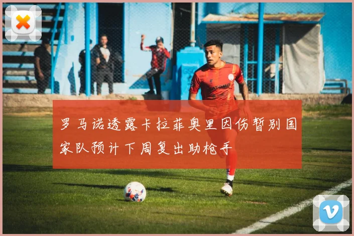 罗马诺透露卡拉菲奥里因伤暂别国家队预计下周复出助枪手