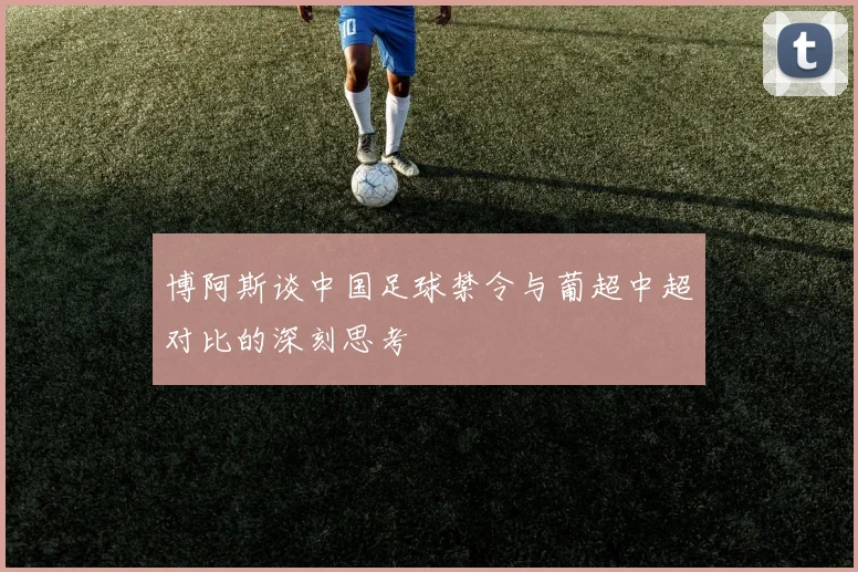 博阿斯谈中国足球禁令与葡超中超对比的深刻思考