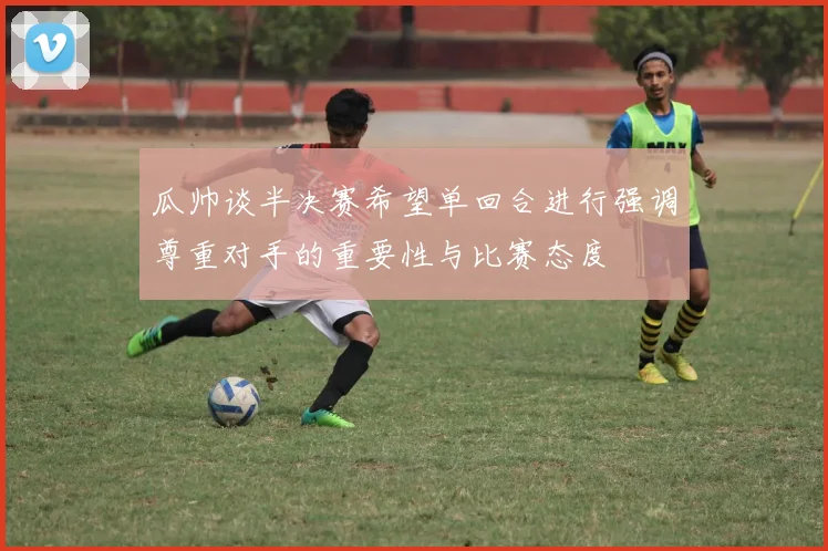 瓜帅谈半决赛希望单回合进行强调尊重对手的重要性与比赛态度