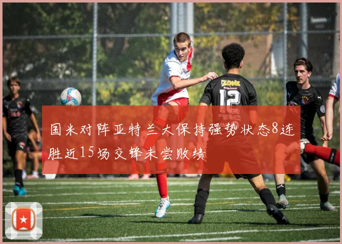 国米对阵亚特兰大保持强势状态8连胜近15场交锋未尝败绩