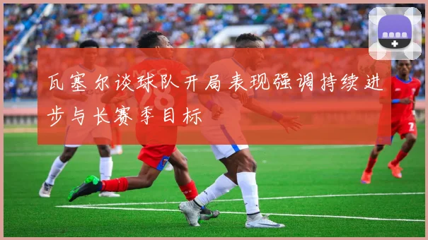 瓦塞尔谈球队开局表现强调持续进步与长赛季目标