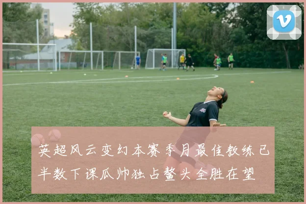 英超风云变幻本赛季月最佳教练已半数下课瓜帅独占鳌头全胜在望