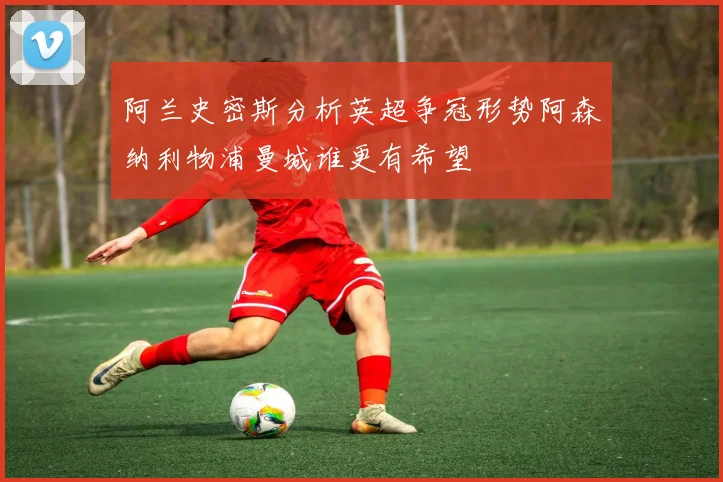 阿兰史密斯分析英超争冠形势阿森纳利物浦曼城谁更有希望