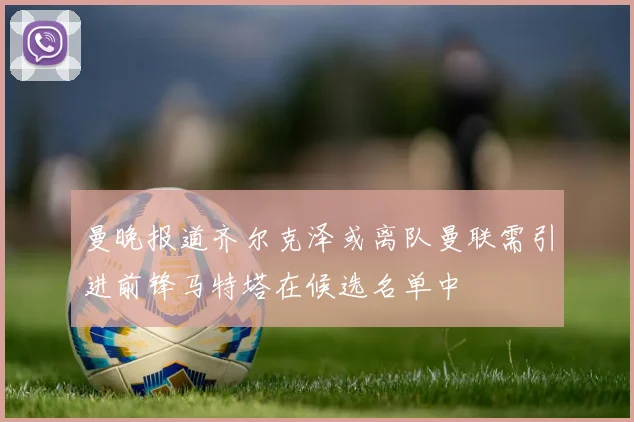 曼晚报道齐尔克泽或离队曼联需引进前锋马特塔在候选名单中