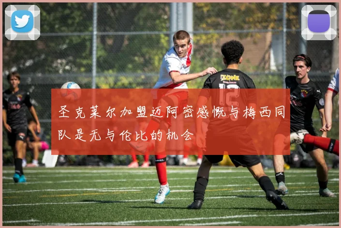 圣克莱尔加盟迈阿密感慨与梅西同队是无与伦比的机会