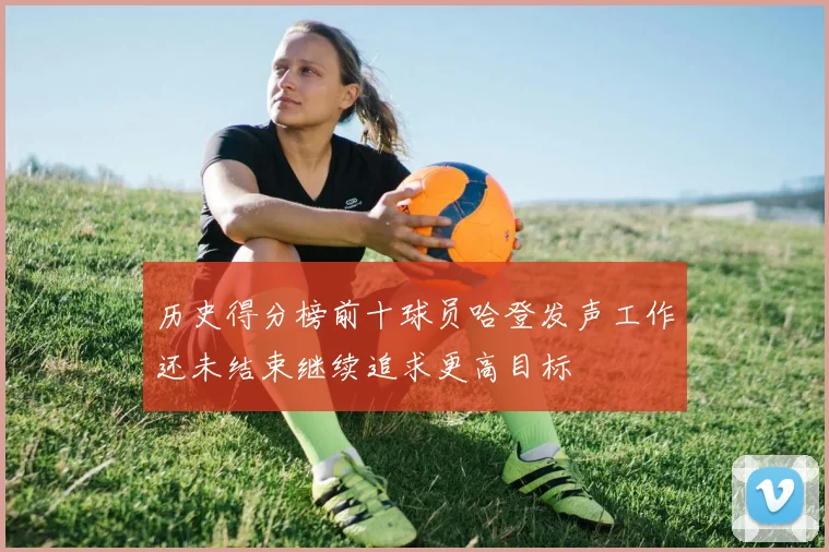 历史得分榜前十球员哈登发声工作还未结束继续追求更高目标