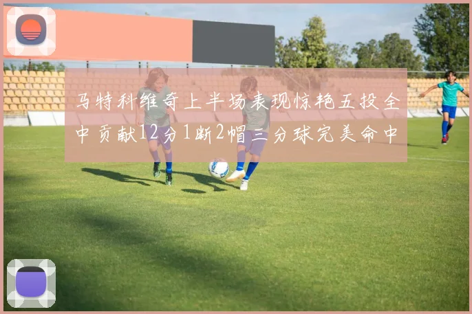 马特科维奇上半场表现惊艳五投全中贡献12分1断2帽三分球完美命中