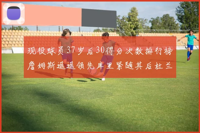 现役球员37岁后30得分次数排行榜詹姆斯遥遥领先库里紧随其后杜兰特位列第三