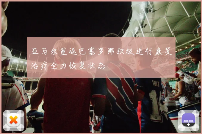 亚马尔重返巴塞罗那积极进行康复治疗全力恢复状态