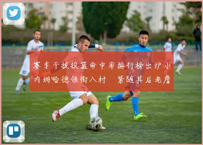 赛季干拔投篮命中率排行榜出炉小内姆哈德领衔八村塁紧随其后老詹稳居前列