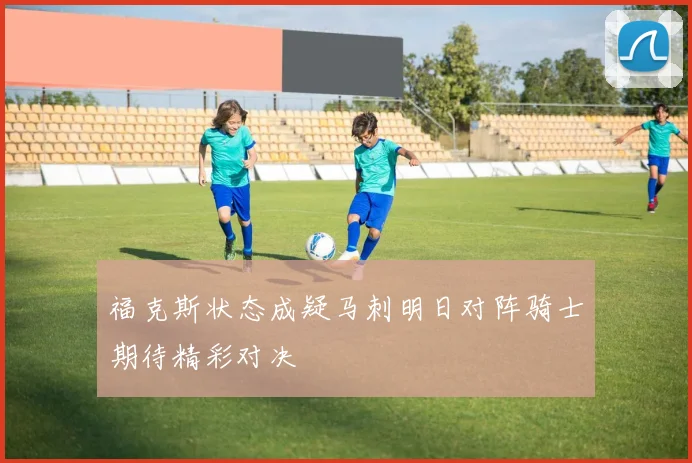 福克斯状态成疑马刺明日对阵骑士期待精彩对决