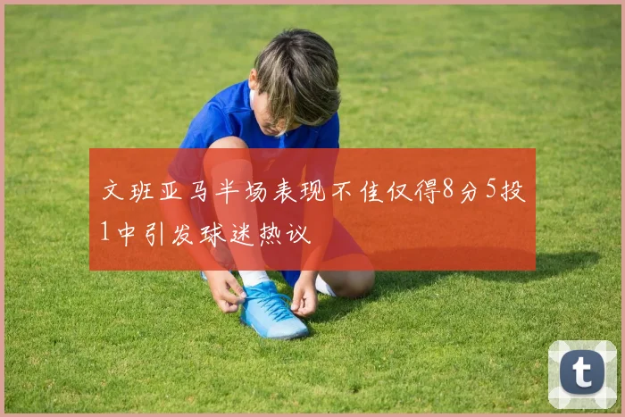 文班亚马半场表现不佳仅得8分5投1中引发球迷热议